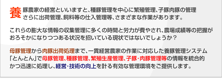 養豚農家の経営といいますと、種豚管理を中心に繁殖管理、仔豚肉豚の管理、さらに出荷管理、飼育等の仕入管理等、さまざまな作業があります